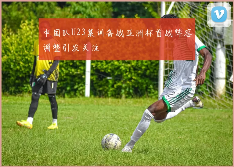 中国队U23集训备战亚洲杯首战阵容调整引发关注