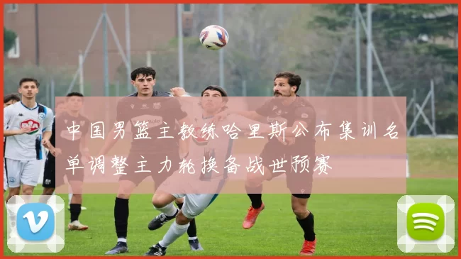 中国男篮主教练哈里斯公布集训名单调整主力轮换备战世预赛