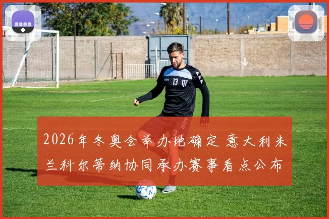 2026年冬奥会举办地确定 意大利米兰科尔蒂纳协同承办赛事看点公布