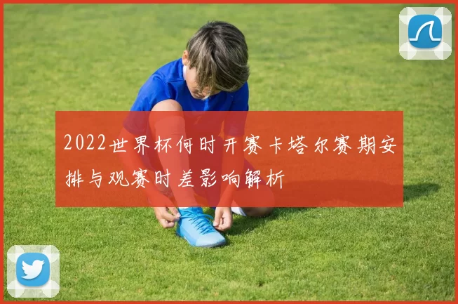 2022世界杯何时开赛卡塔尔赛期安排与观赛时差影响解析