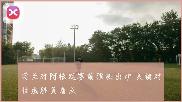 荷兰对阿根廷赛前预测出炉 关键对位成胜负看点