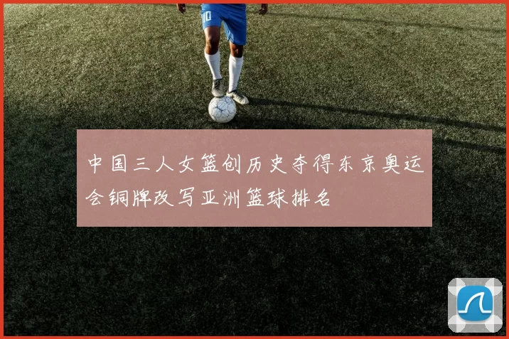 中国三人女篮创历史夺得东京奥运会铜牌改写亚洲篮球排名