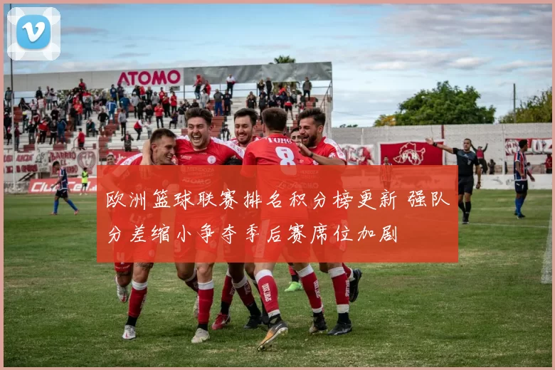 欧洲篮球联赛排名积分榜更新 强队分差缩小争夺季后赛席位加剧