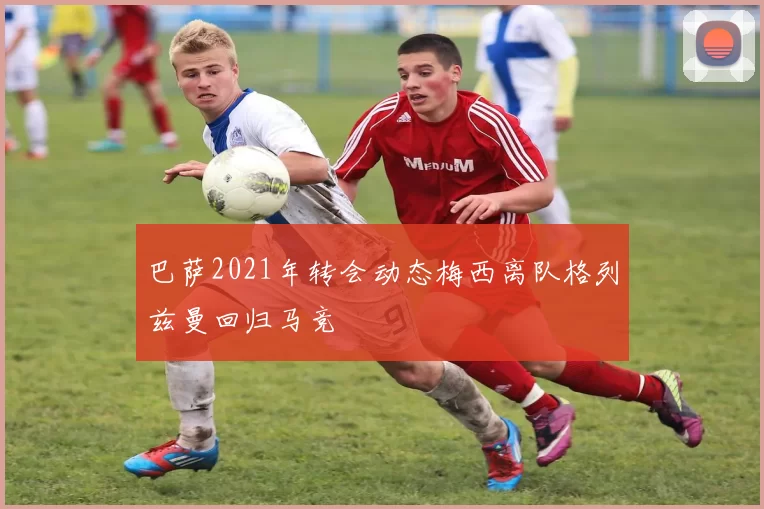 巴萨2021年转会动态梅西离队格列兹曼回归马竞