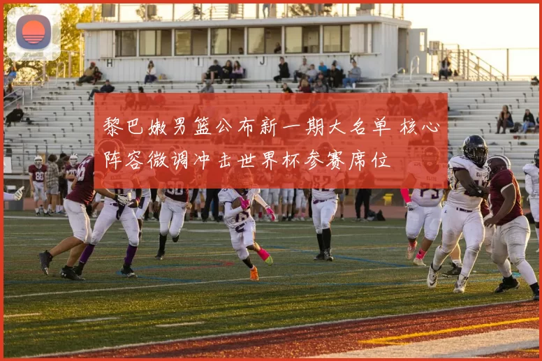 黎巴嫩男篮公布新一期大名单 核心阵容微调冲击世界杯参赛席位