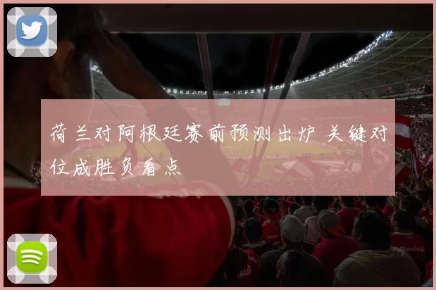 荷兰对阿根廷赛前预测出炉 关键对位成胜负看点