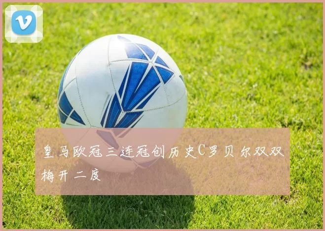 皇马欧冠三连冠创历史C罗贝尔双双梅开二度