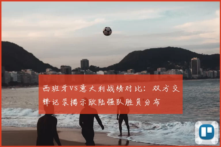 西班牙vs意大利战绩对比:双方交锋记录揭示欧陆强队胜负分布