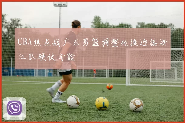 CBA焦点战广东男篮调整轮换迎接浙江队硬仗考验