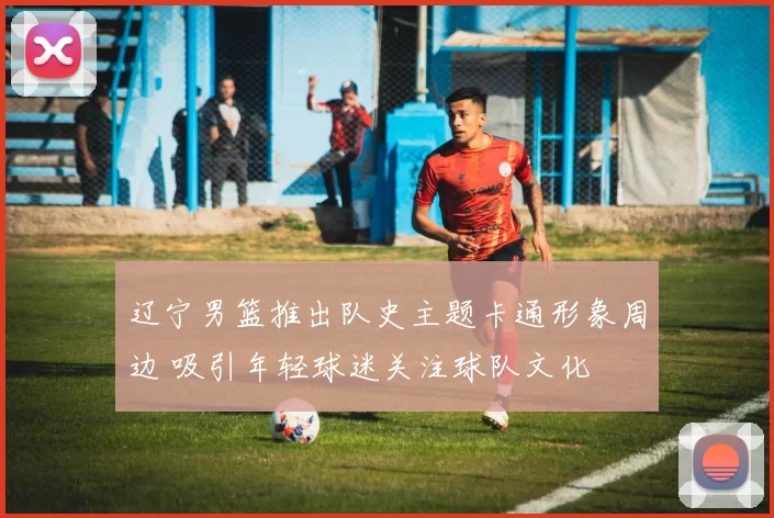 辽宁男篮推出队史主题卡通形象周边 吸引年轻球迷关注球队文化