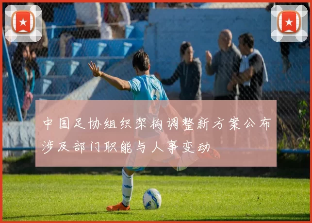 中国足协组织架构调整新方案公布涉及部门职能与人事变动