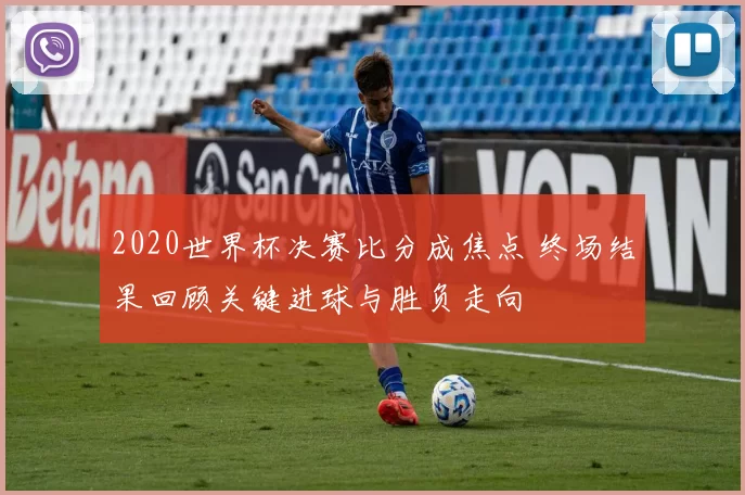 2020世界杯决赛比分成焦点 终场结果回顾关键进球与胜负走向