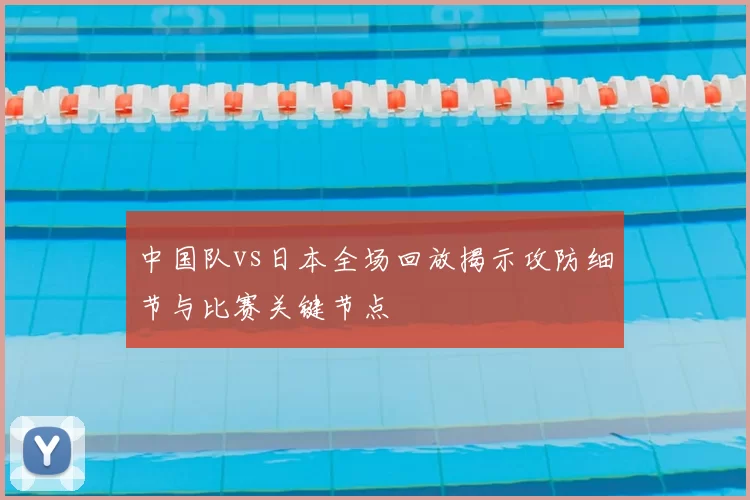 中国队vs日本全场回放揭示攻防细节与比赛关键节点