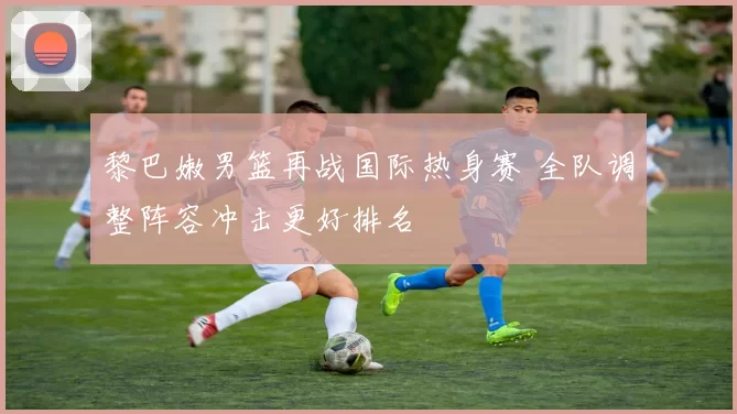 黎巴嫩男篮再战国际热身赛 全队调整阵容冲击更好排名