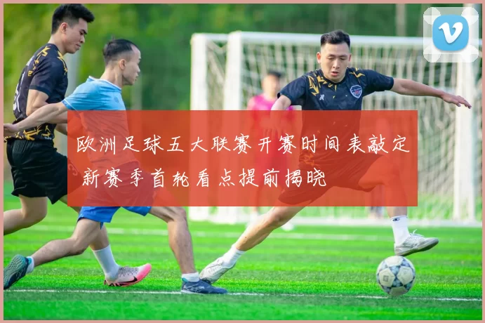 欧洲足球五大联赛开赛时间表敲定 新赛季首轮看点提前揭晓