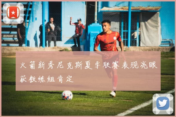 火箭新秀尼克斯夏季联赛表现亮眼获教练组肯定