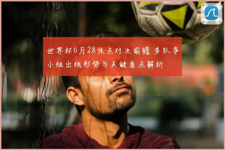 世界杯6月28焦点对决前瞻 多队争小组出线形势与关键看点解析