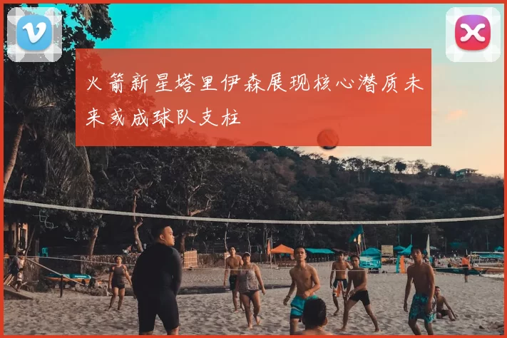 火箭新星塔里伊森展现核心潜质未来或成球队支柱
