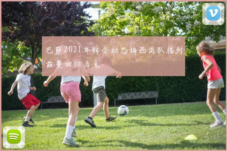 巴萨2021年转会动态梅西离队格列兹曼回归马竞