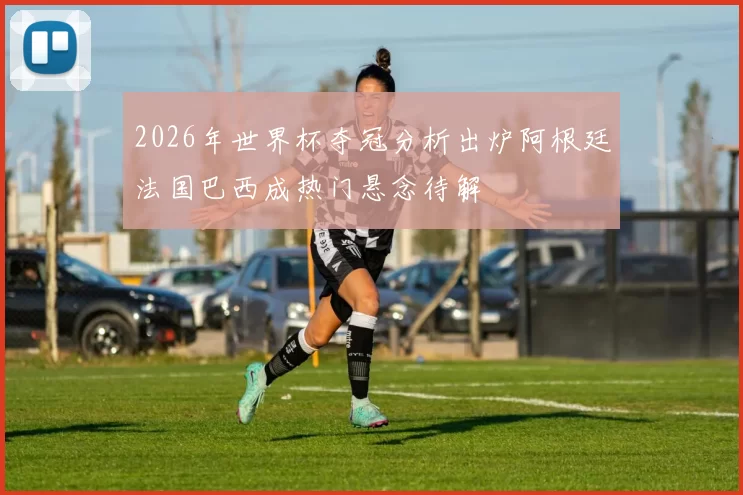 2026年世界杯夺冠分析出炉阿根廷法国巴西成热门悬念待解