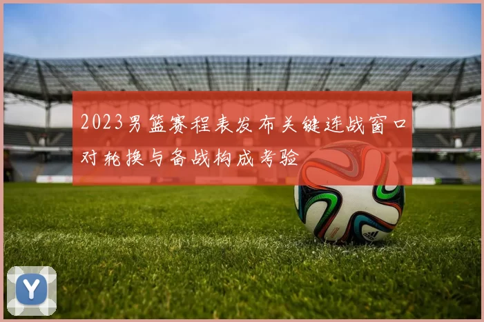 2023男篮赛程表发布关键连战窗口对轮换与备战构成考验