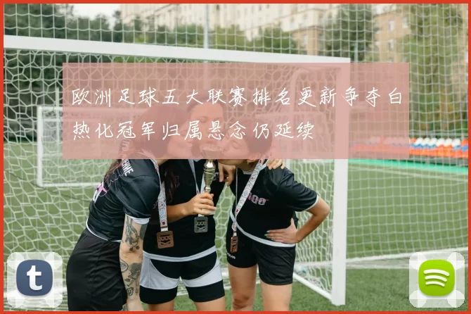 欧洲足球五大联赛排名更新争夺白热化冠军归属悬念仍延续