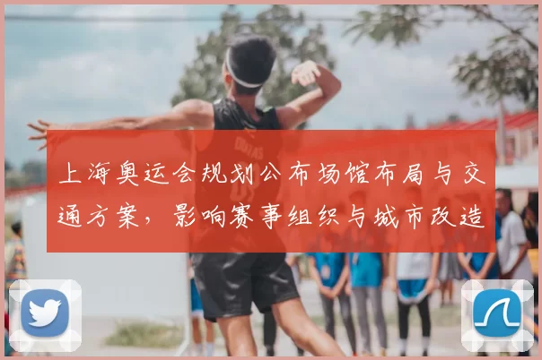 上海奥运会规划公布场馆布局与交通方案，影响赛事组织与城市改造