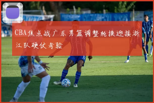CBA焦点战广东男篮调整轮换迎接浙江队硬仗考验
