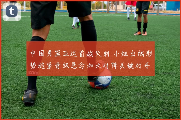 中国男篮亚运首战失利 小组出线形势趋紧晋级悬念加大对阵关键对手成焦点
