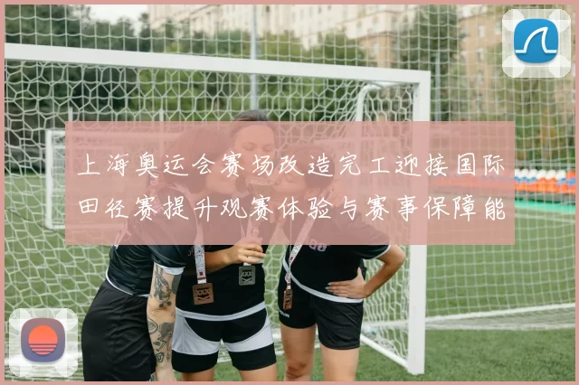 上海奥运会赛场改造完工迎接国际田径赛提升观赛体验与赛事保障能力