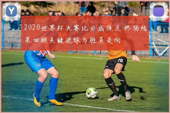 2020世界杯决赛比分成焦点 终场结果回顾关键进球与胜负走向