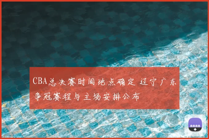 CBA总决赛时间地点确定 辽宁广东争冠赛程与主场安排公布