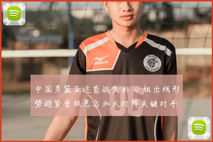 中国男篮亚运首战失利 小组出线形势趋紧晋级悬念加大对阵关键对手成焦点