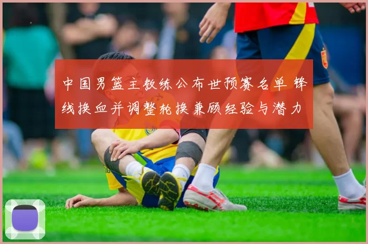 中国男篮主教练公布世预赛名单 锋线换血并调整轮换兼顾经验与潜力