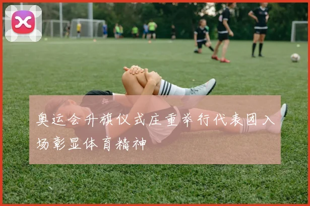 奥运会升旗仪式庄重举行代表团入场彰显体育精神